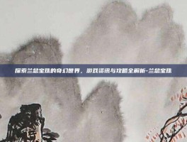 探索兰总宝珠的奇幻世界，游戏资讯与攻略全解析-兰总宝珠