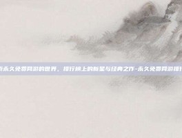 探索永久免费网游的世界，排行榜上的新星与经典之作-永久免费网游排行榜