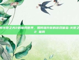 探索火炬之光2的联网世界，如何提升你的游戏体验-火炬之光2 联网