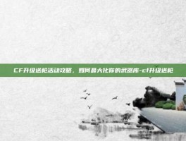 CF升级送枪活动攻略，如何最大化你的武器库-cf升级送枪