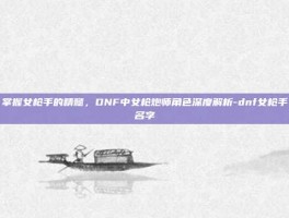 掌握女枪手的精髓，DNF中女枪炮师角色深度解析-dnf女枪手名字