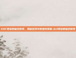 DNF使徒的宿命称号，揭秘游戏中的独特奖励-dnf使徒的宿命称号