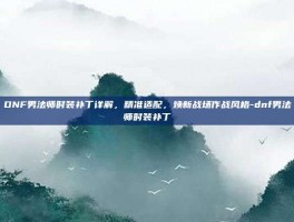 DNF男法师时装补丁详解，精准适配，焕新战场作战风格-dnf男法师时装补丁