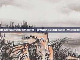 揭秘幻想大陆中的野心附魔卷轴，提升角色实力的秘密武器-野心附魔卷轴