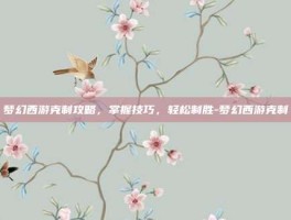 梦幻西游克制攻略，掌握技巧，轻松制胜-梦幻西游克制