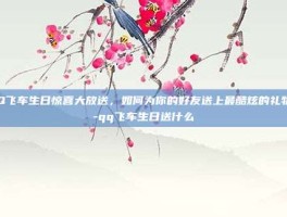 QQ飞车生日惊喜大放送，如何为你的好友送上最酷炫的礼物？-qq飞车生日送什么