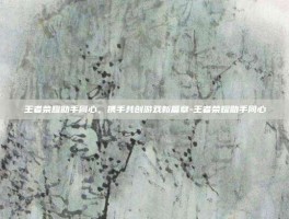 王者荣耀助手同心，携手共创游戏新篇章-王者荣耀助手同心