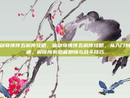 仙剑奇侠传五前传攻略，仙剑奇侠传五前传攻略，从入门到精通，解锁所有隐藏剧情与战斗技巧