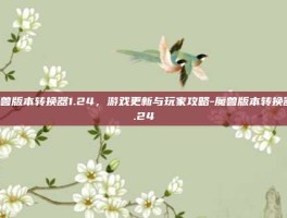 魔兽版本转换器1.24，游戏更新与玩家攻略-魔兽版本转换器1.24