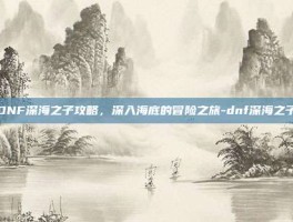 DNF深海之子攻略，深入海底的冒险之旅-dnf深海之子