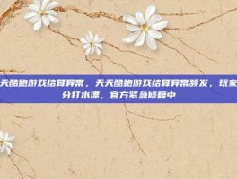 天天酷跑游戏结算异常，天天酷跑游戏结算异常频发，玩家高分打水漂，官方紧急修复中
