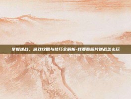 掌握逆战，游戏攻略与技巧全解析-我要看照片逆战怎么玩