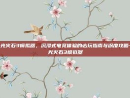 电光火石3模拟器，沉浸式电竞体验的必玩指南与深度攻略-电光火石3模拟器