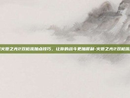 掌握火炬之光2双枪流加点技巧，让你的战斗更加犀利-火炬之光2双枪流加点