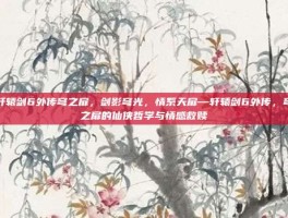 轩辕剑6外传穹之扉，剑影穹光，情系天扉—轩辕剑6外传，穹之扉的仙侠哲学与情感救赎