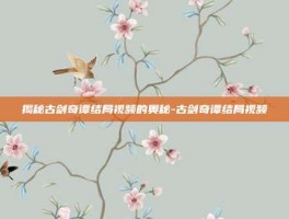 揭秘古剑奇谭结局视频的奥秘-古剑奇谭结局视频