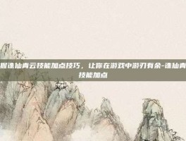 掌握诛仙青云技能加点技巧，让你在游戏中游刃有余-诛仙青云技能加点