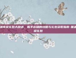 星魂传说礼包大放送，新手必知的攻略与礼包获取指南-星魂传说礼包