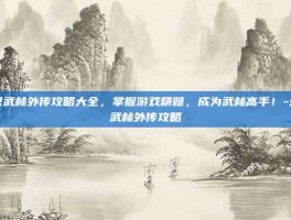 幻想武林外传攻略大全，掌握游戏精髓，成为武林高手！-幻想武林外传攻略