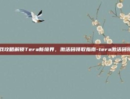 游戏攻略解锁Tera新境界，激活码领取指南-tera激活码领取