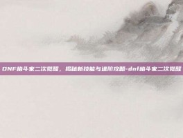 DNF格斗家二次觉醒，揭秘新技能与进阶攻略-dnf格斗家二次觉醒