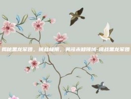 揭秘黑龙军团，挑战极限，勇闯未知领域-挑战黑龙军团