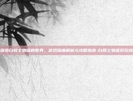 探索白骑士物语的世界，游戏深度解析与攻略指南-白骑士物语好玩吗