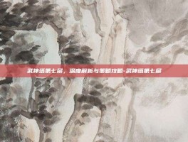武神塔第七层，深度解析与策略攻略-武神塔第七层