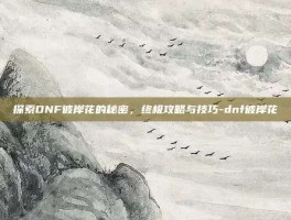 探索DNF彼岸花的秘密，终极攻略与技巧-dnf彼岸花