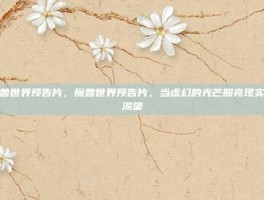 魔兽世界预告片，魔兽世界预告片，当虚幻的光芒照亮现实的渴望