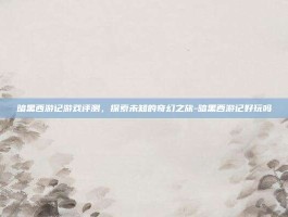暗黑西游记游戏评测，探索未知的奇幻之旅-暗黑西游记好玩吗