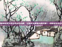 揭秘纯情女仆坏少爷游戏攻略，让你成为最强大的玩家！-纯情女仆坏少爷