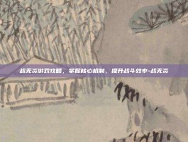 战无炎游戏攻略，掌握核心机制，提升战斗效率-战无炎