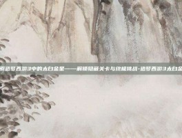 探索造梦西游3中的太白金星——解锁隐藏关卡与终极挑战-造梦西游3太白金星