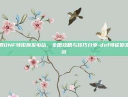 探索DNF特伦斯发电站，全面攻略与技巧分享-dnf特伦斯发电站