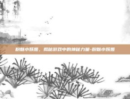 粉魅小妖姬，揭秘游戏中的神秘力量-粉魅小妖姬
