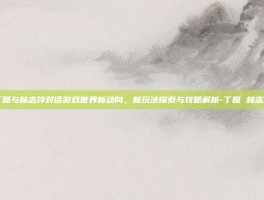 丁磊与林志玲对话游戏世界新动向，新玩法探索与攻略解析-丁磊 林志玲