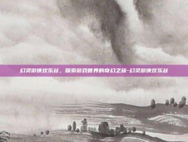 幻灵游侠欢乐谷，探索游戏世界的奇幻之旅-幻灵游侠欢乐谷