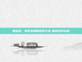 新征途，探索未知的冒险之旅-新征途好玩吗