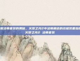 掌握法师套装的奥秘，火炬之光2中法师角色的终极装备指南-火炬之光2 法师套装