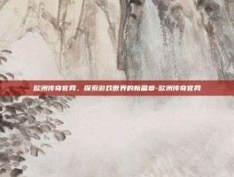 欧洲传奇官网，探索游戏世界的新篇章-欧洲传奇官网