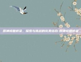 原神修复桥梁，探索与挑战的完美结合-原神修复桥梁