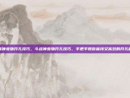 斗战神宠物开孔技巧，斗战神宠物开孔技巧，手把手教你省钱又高效的开孔秘籍