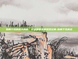 劲舞个性房名大揭秘，打造你的专属游戏空间-劲舞个性房名