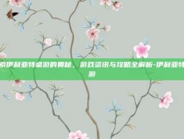 探索伊利亚特桌游的奥秘，游戏资讯与攻略全解析-伊利亚特桌游
