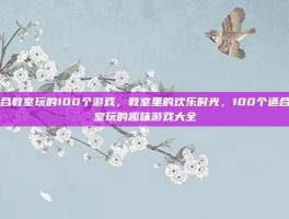 适合教室玩的100个游戏，教室里的欢乐时光，100个适合教室玩的趣味游戏大全
