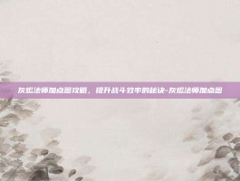 灰烬法师加点图攻略，提升战斗效率的秘诀-灰烬法师加点图