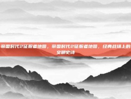 帝国时代2征服者地图，帝国时代2征服者地图，经典战场上的文明史诗