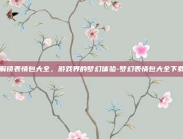 解锁表情包大全，游戏界的梦幻体验-梦幻表情包大全下载