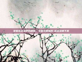 掌握近战法师的精髓，全面攻略指南-近战法师下载